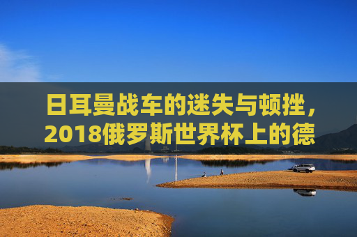 日耳曼战车的迷失与顿挫,2018俄罗斯世界杯上的德国队 日耳曼战车的迷失与顿挫,2018俄罗斯世界杯上的德国队