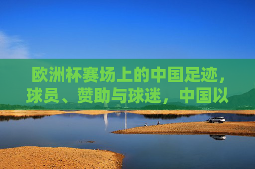 欧洲杯赛场上的中国足迹,球员、赞助与球迷,中国以何种方式踢进欧洲杯? 欧洲杯赛场上的中国足迹,球员、赞助与球迷,中国以何种方式踢进欧洲杯?