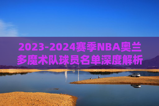2023-2024赛季NBA奥兰多魔术队球员名单深度解析,年轻阵容的崛起与未来展望 2023-2024赛季NBA奥兰多魔术队球员名单深度解析,年轻阵容的崛起与未来展望