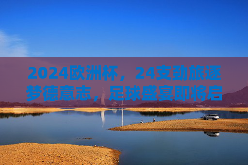 2024欧洲杯，24支劲旅逐梦德意志，足球盛宴即将启幕