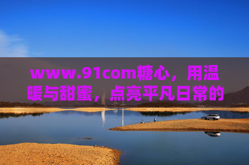 www.91com糖心,用温暖与甜蜜,点亮平凡日常的微光 www.91com糖心,用温暖与甜蜜,点亮平凡日常的微光