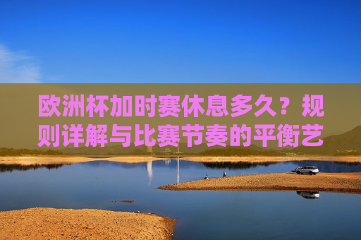 欧洲杯加时赛休息多久?规则详解与比赛节奏的平衡艺术 欧洲杯加时赛休息多久?规则详解与比赛节奏的平衡艺术