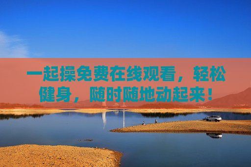 一起操免费在线观看，轻松健身，随时随地动起来！