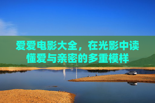 爱爱电影大全，在光影中读懂爱与亲密的多重模样