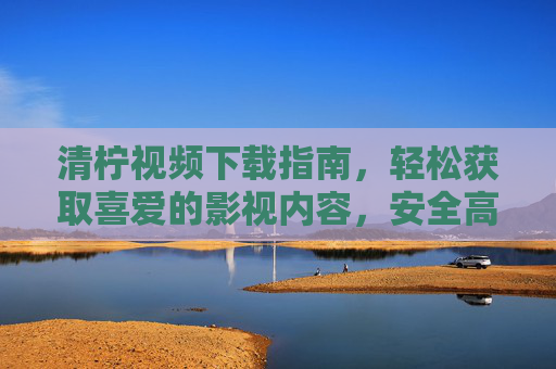 清柠视频下载指南,轻松获取喜爱的影视内容,安全高效不踩坑 清柠视频下载指南,轻松获取喜爱的影视内容,安全高效不踩坑