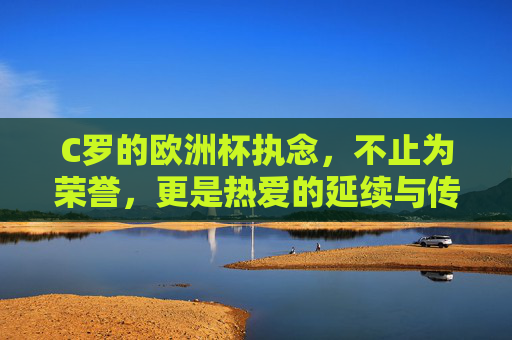 C罗的欧洲杯执念,不止为荣誉,更是热爱的延续与传奇的加冕 C罗的欧洲杯执念,不止为荣誉,更是热爱的延续与传奇的加冕