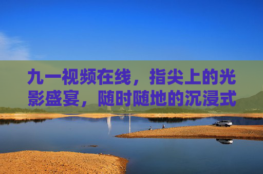 九一视频在线,指尖上的光影盛宴,随时随地的沉浸式观影体验 九一视频在线,指尖上的光影盛宴,随时随地的沉浸式观影体验