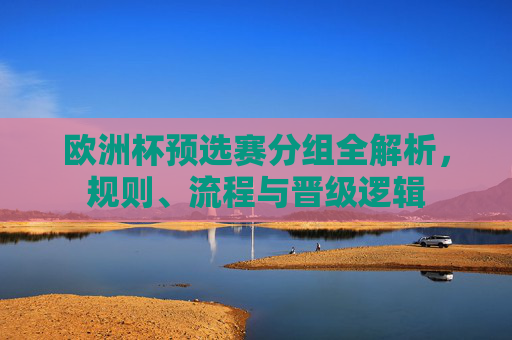 欧洲杯预选赛分组全解析,规则、流程与晋级逻辑 欧洲杯预选赛分组全解析,规则、流程与晋级逻辑