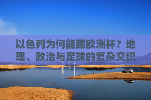 以色列为何能踢欧洲杯?地理、政治与足球的复杂交织 以色列为何能踢欧洲杯?地理、政治与足球的复杂交织