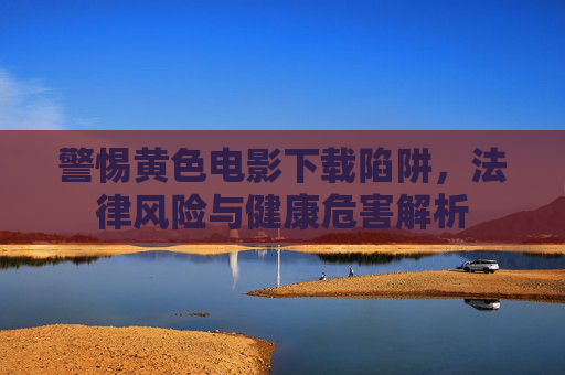 警惕黄色电影下载陷阱,法律风险与健康危害解析 警惕黄色电影下载陷阱,法律风险与健康危害解析