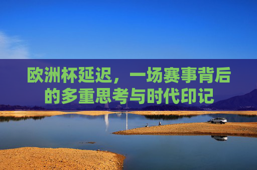 欧洲杯延迟,一场赛事背后的多重思考与时代印记 欧洲杯延迟,一场赛事背后的多重思考与时代印记