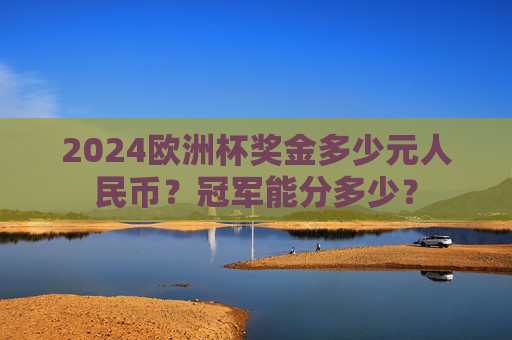 2024欧洲杯奖金多少元人民币?冠军能分多少? 2024欧洲杯奖金多少元人民币?冠军能分多少?