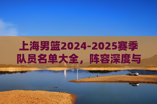 上海男篮2024-2025赛季队员名单大全,阵容深度与核心球员解析 上海男篮2024-2025赛季队员名单大全,阵容深度与核心球员解析