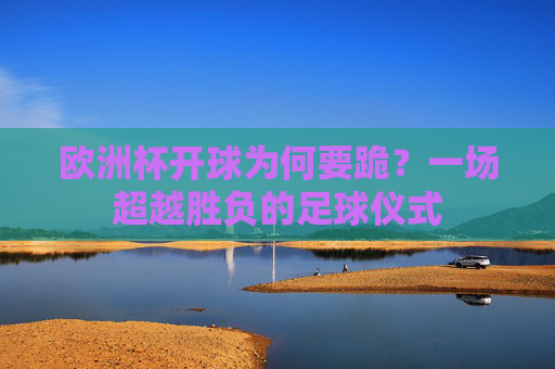 欧洲杯开球为何要跪?一场超越胜负的足球仪式 欧洲杯开球为何要跪?一场超越胜负的足球仪式