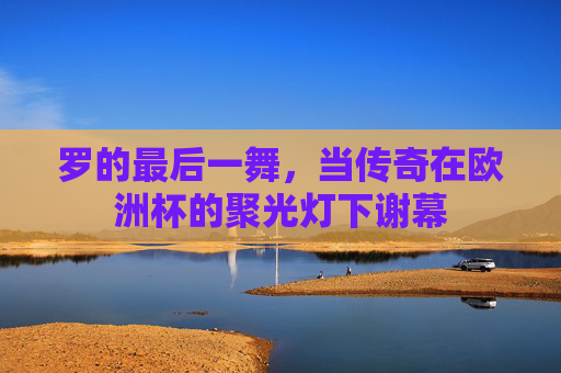 罗的最后一舞,当传奇在欧洲杯的聚光灯下谢幕 罗的最后一舞,当传奇在欧洲杯的聚光灯下谢幕
