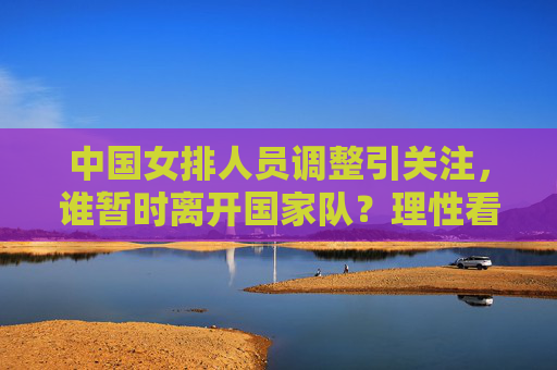 中国女排人员调整引关注,谁暂时离开国家队?理性看待队员流动与队伍成长 中国女排人员调整引关注,谁暂时离开国家队?理性看待队员流动与队伍成长