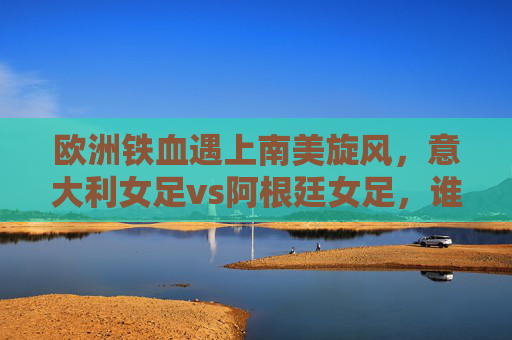 欧洲铁血遇上南美旋风,意大利女足vs阿根廷女足,谁将笑傲赛场? 欧洲铁血遇上南美旋风,意大利女足vs阿根廷女足,谁将笑傲赛场?