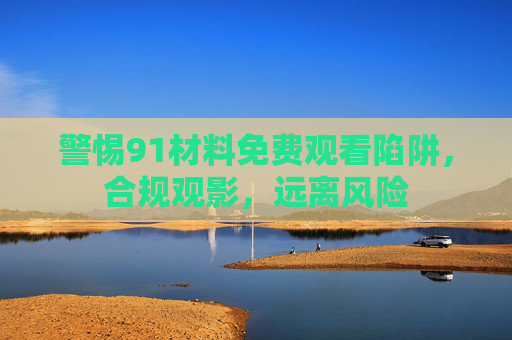 警惕91材料免费观看陷阱,合规观影,远离风险 警惕91材料免费观看陷阱,合规观影,远离风险