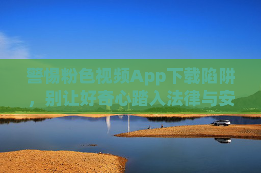 警惕粉色视频App下载陷阱,别让好奇心踏入法律与安全的雷区 警惕粉色视频App下载陷阱,别让好奇心踏入法律与安全的雷区