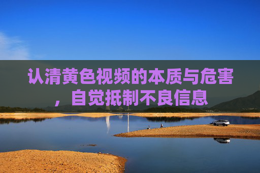 认清黄色视频的本质与危害,自觉抵制不良信息 认清黄色视频的本质与危害,自觉抵制不良信息
