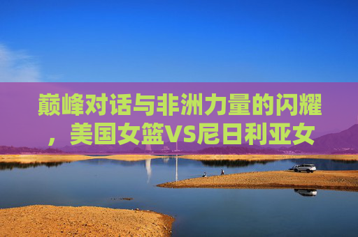 巅峰对话与非洲力量的闪耀,美国女篮VS尼日利亚女篮,不止是胜负 巅峰对话与非洲力量的闪耀,美国女篮VS尼日利亚女篮,不止是胜负