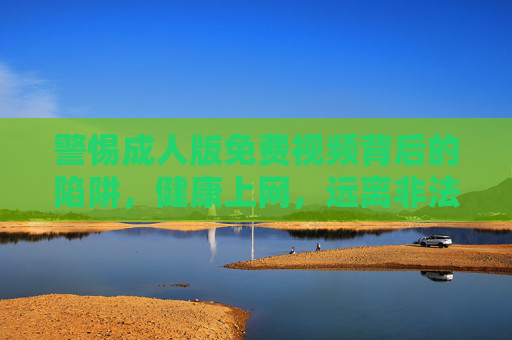警惕成人版免费视频背后的陷阱，健康上网，远离非法与危害内容