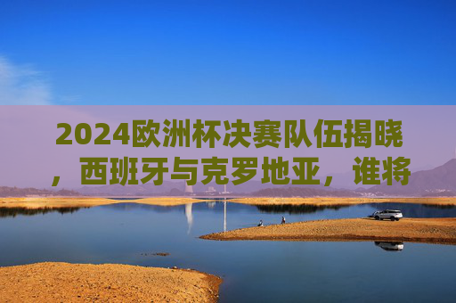 2024欧洲杯决赛队伍揭晓，西班牙与克罗地亚，谁将问鼎德意志？