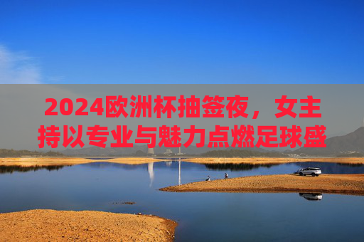 2024欧洲杯抽签夜,女主持以专业与魅力点燃足球盛宴 2024欧洲杯抽签夜,女主持以专业与魅力点燃足球盛宴
