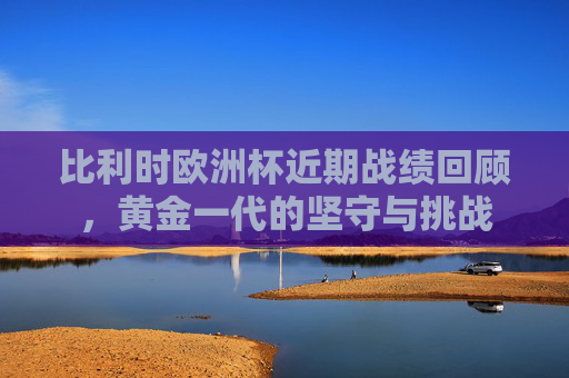 比利时欧洲杯近期战绩回顾，黄金一代的坚守与挑战