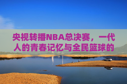 央视转播NBA总决赛,一代人的青春记忆与全民篮球的热血共鸣 央视转播NBA总决赛,一代人的青春记忆与全民篮球的热血共鸣