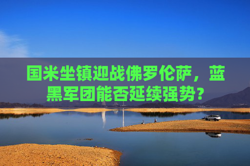 国米坐镇迎战佛罗伦萨,蓝黑军团能否延续强势? 国米坐镇迎战佛罗伦萨,蓝黑军团能否延续强势?