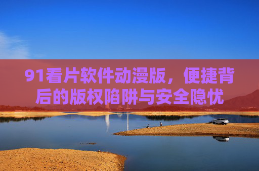 91看片软件动漫版,便捷背后的版权陷阱与安全隐忧 91看片软件动漫版,便捷背后的版权陷阱与安全隐忧