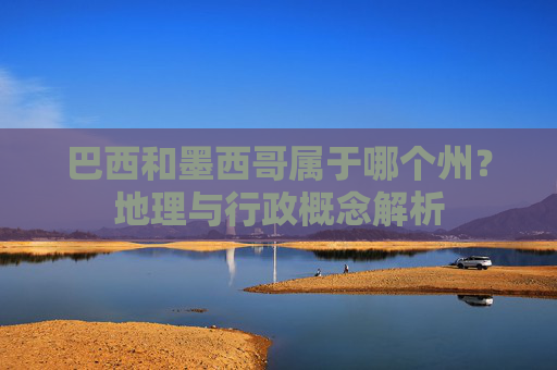 巴西和墨西哥属于哪个州?地理与行政概念解析 巴西和墨西哥属于哪个州?地理与行政概念解析