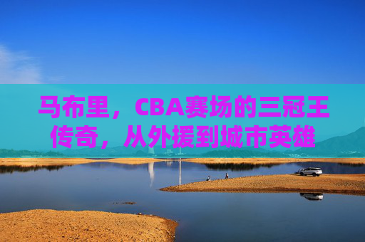 马布里,CBA赛场的三冠王传奇,从外援到城市英雄 马布里,CBA赛场的三冠王传奇,从外援到城市英雄
