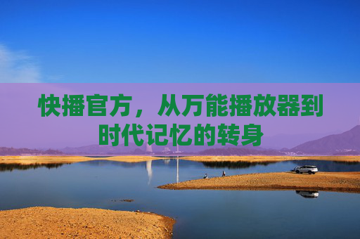 快播官方,从万能播放器到时代记忆的转身 快播官方,从万能播放器到时代记忆的转身