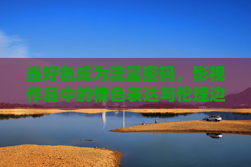 当好色成为流量密码,影视作品中的情色表达与伦理边界 当好色成为流量密码,影视作品中的情色表达与伦理边界