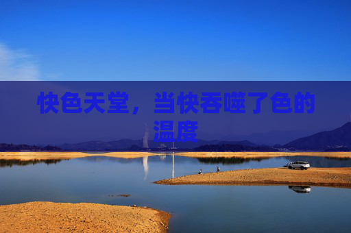 快色天堂,当快吞噬了色的温度 快色天堂,当快吞噬了色的温度