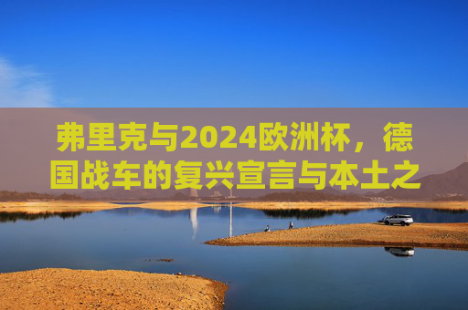 弗里克与2024欧洲杯,德国战车的复兴宣言与本土之梦 弗里克与2024欧洲杯,德国战车的复兴宣言与本土之梦