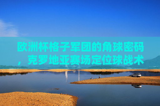欧洲杯格子军团的角球密码,克罗地亚赛场定位球战术解析 欧洲杯格子军团的角球密码,克罗地亚赛场定位球战术解析