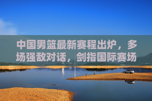 中国男篮最新赛程出炉，多场强敌对话，剑指国际赛场新征程