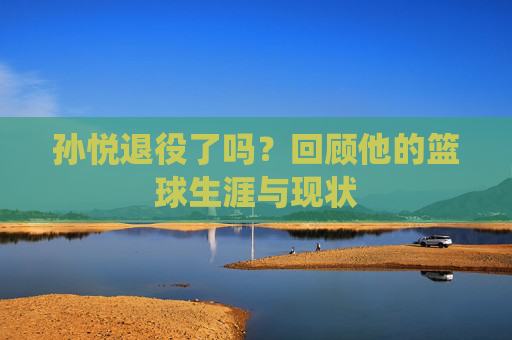 孙悦退役了吗?回顾他的篮球生涯与现状 孙悦退役了吗?回顾他的篮球生涯与现状