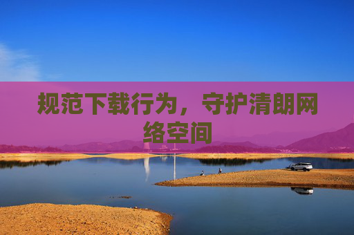 规范下载行为,守护清朗网络空间 规范下载行为,守护清朗网络空间