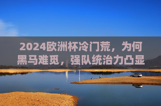 2024欧洲杯冷门荒,为何黑马难觅,强队统治力凸显? 2024欧洲杯冷门荒,为何黑马难觅,强队统治力凸显?