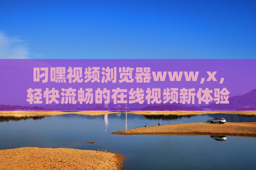 叼嘿视频浏览器www,x，轻快流畅的在线视频新体验