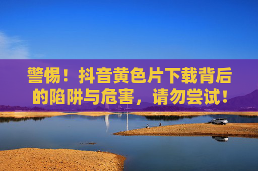 警惕!抖音黄色片下载背后的陷阱与危害,请勿尝试! 警惕!抖音黄色片下载背后的陷阱与危害,请勿尝试!