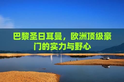 巴黎圣日耳曼，欧洲顶级豪门的实力与野心