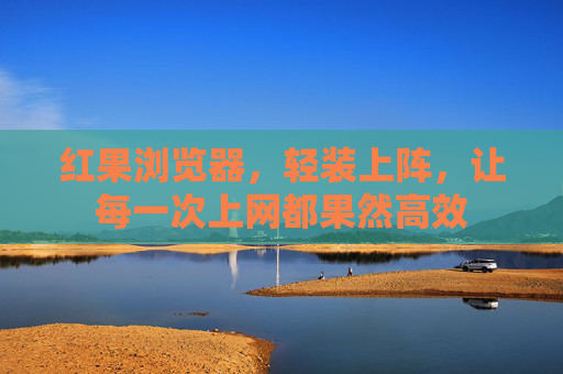 红果浏览器，轻装上阵，让每一次上网都果然高效