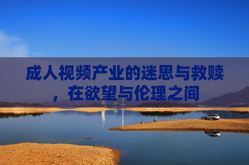 成人视频产业的迷思与救赎，在欲望与伦理之间