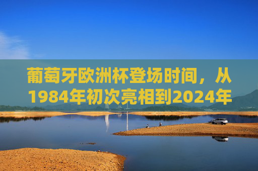 葡萄牙欧洲杯登场时间，从1984年初次亮相到2024年的九次征程