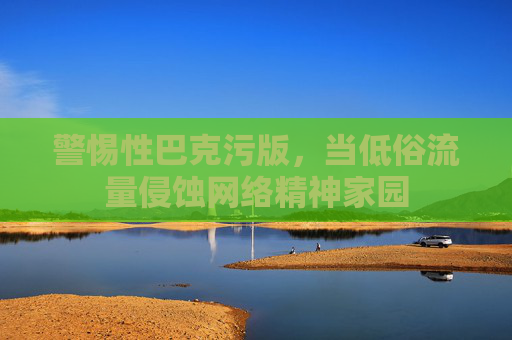 警惕性巴克污版，当低俗流量侵蚀网络精神家园